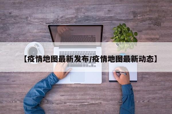 【疫情地图最新发布/疫情地图最新动态】