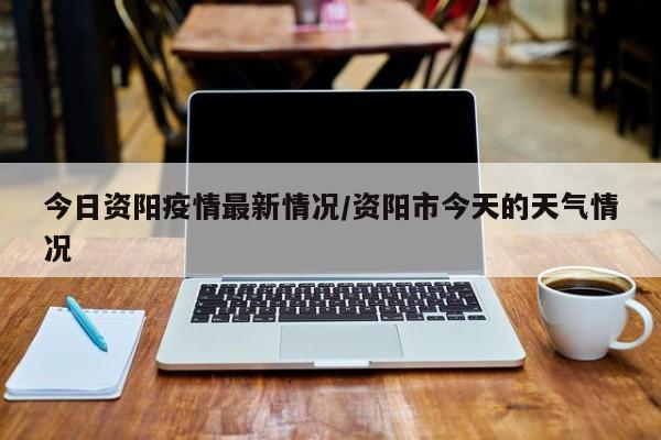 今日资阳疫情最新情况/资阳市今天的天气情况