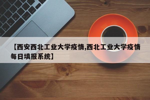 【西安西北工业大学疫情,西北工业大学疫情每日填报系统】