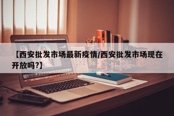 【西安批发市场最新疫情/西安批发市场现在开放吗?】