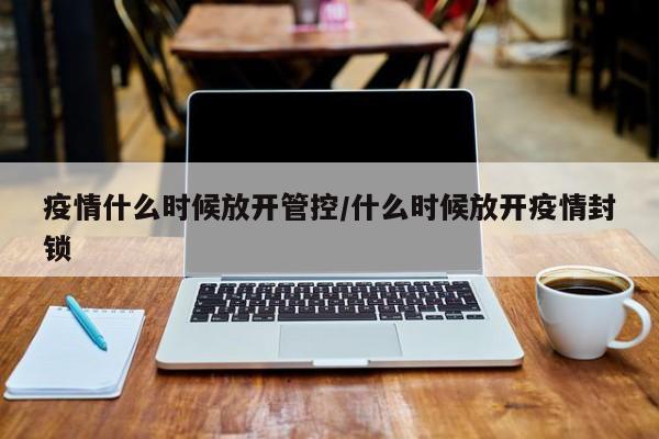疫情什么时候放开管控/什么时候放开疫情封锁