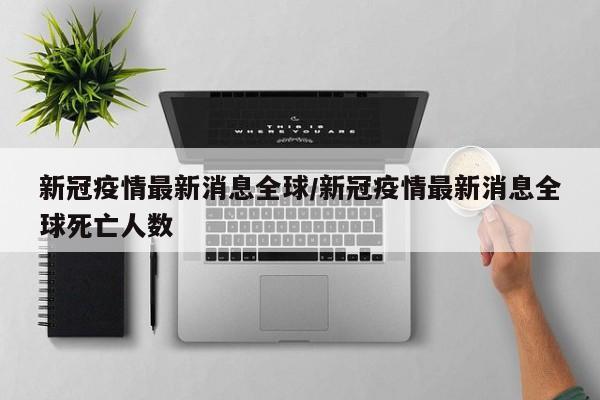 新冠疫情最新消息全球/新冠疫情最新消息全球死亡人数