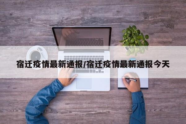 宿迁疫情最新通报/宿迁疫情最新通报今天