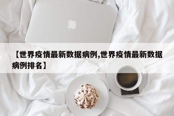 【世界疫情最新数据病例,世界疫情最新数据病例排名】