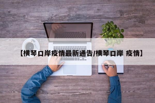 【横琴口岸疫情最新通告/横琴口岸 疫情】