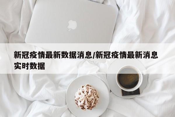 新冠疫情最新数据消息/新冠疫情最新消息 实时数据