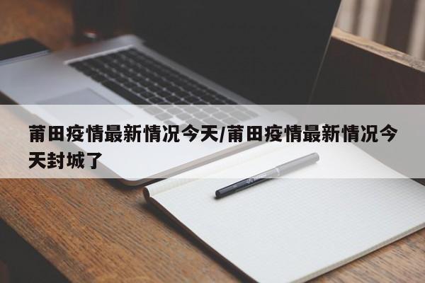 莆田疫情最新情况今天/莆田疫情最新情况今天封城了