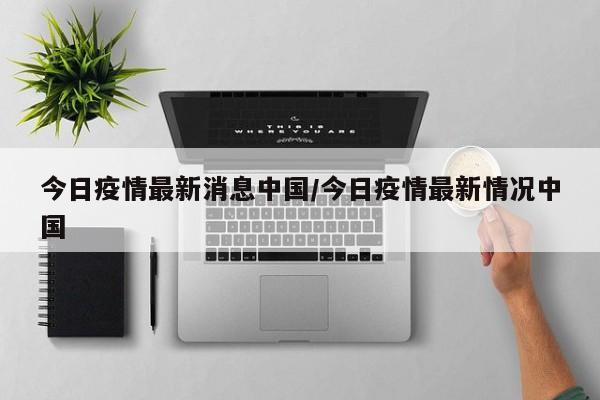 今日疫情最新消息中国/今日疫情最新情况中国