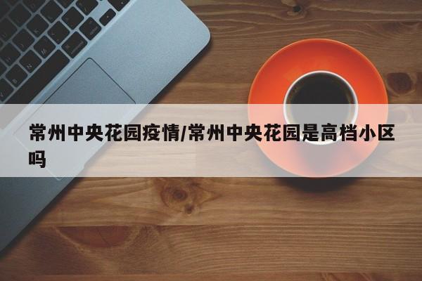 常州中央花园疫情/常州中央花园是高档小区吗