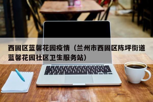 西固区蓝馨花园疫情（兰州市西固区陈坪街道蓝馨花园社区卫生服务站）