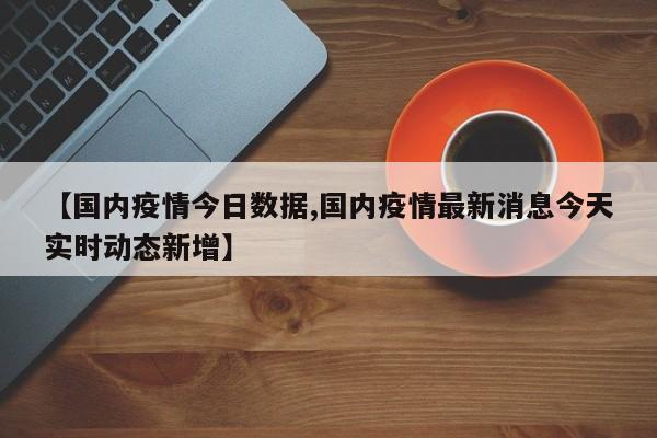 【国内疫情今日数据,国内疫情最新消息今天实时动态新增】