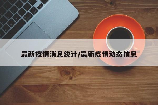 最新疫情消息统计/最新疫情动态信息