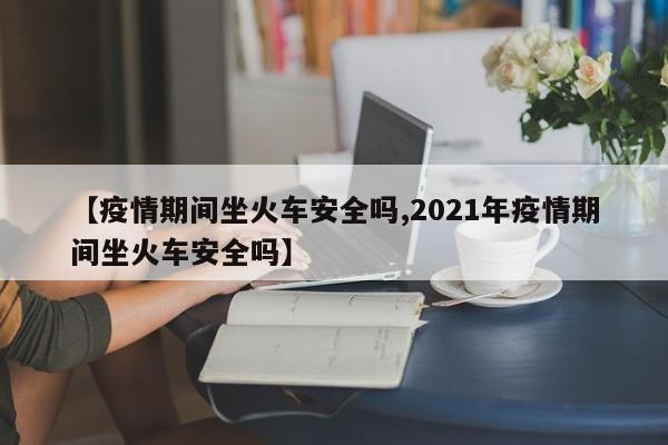 【疫情期间坐火车安全吗,2021年疫情期间坐火车安全吗】