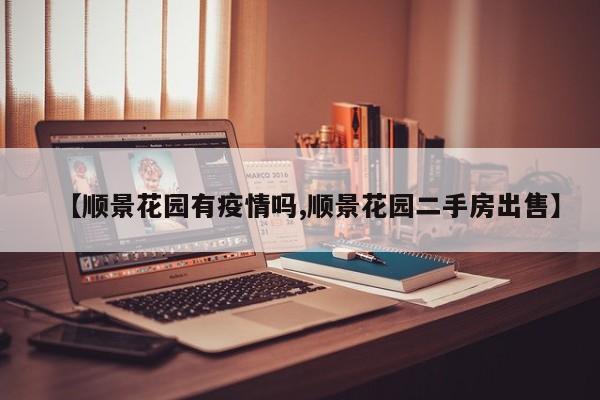 【顺景花园有疫情吗,顺景花园二手房出售】