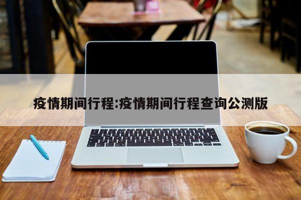 疫情期间行程:疫情期间行程查询公测版