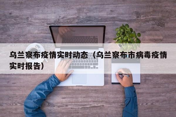 乌兰察布疫情实时动态（乌兰察布市病毒疫情实时报告）