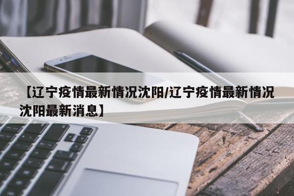 【辽宁疫情最新情况沈阳/辽宁疫情最新情况沈阳最新消息】