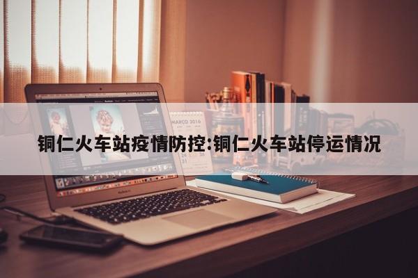 铜仁火车站疫情防控:铜仁火车站停运情况
