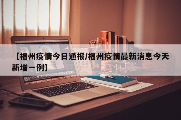 【福州疫情今日通报/福州疫情最新消息今天新增一例】