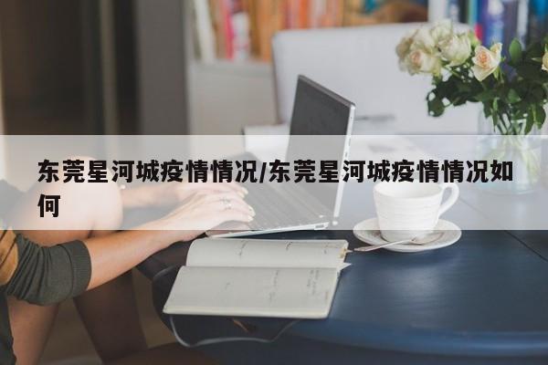 东莞星河城疫情情况/东莞星河城疫情情况如何