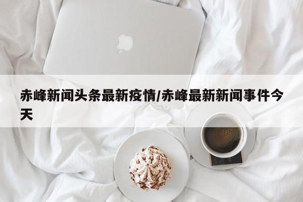 赤峰新闻头条最新疫情/赤峰最新新闻事件今天