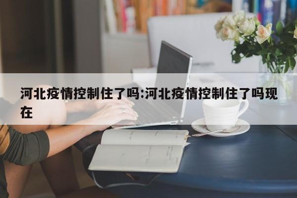 河北疫情控制住了吗:河北疫情控制住了吗现在