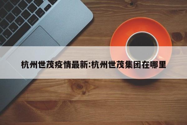 杭州世茂疫情最新:杭州世茂集团在哪里