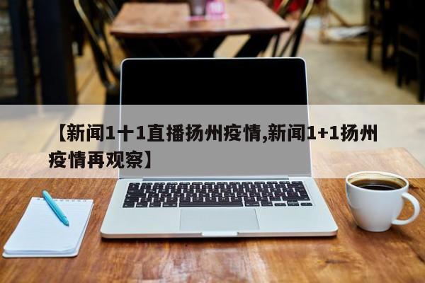 【新闻1十1直播扬州疫情,新闻1+1扬州疫情再观察】