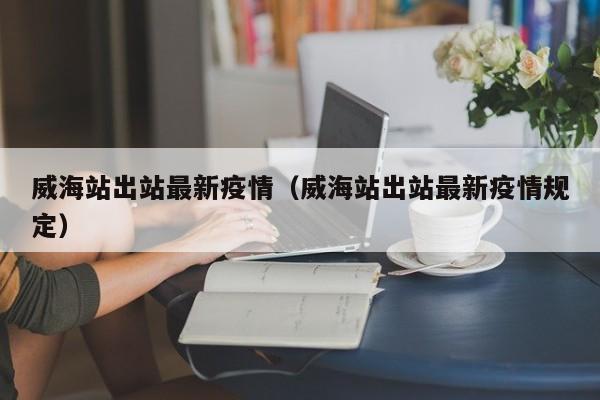 威海站出站最新疫情（威海站出站最新疫情规定）
