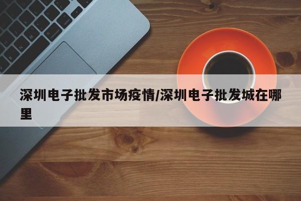 深圳电子批发市场疫情/深圳电子批发城在哪里