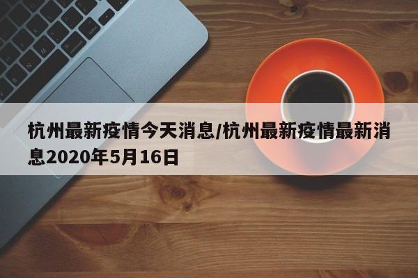杭州最新疫情今天消息/杭州最新疫情最新消息2020年5月16日