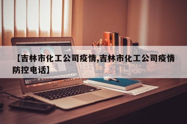 【吉林市化工公司疫情,吉林市化工公司疫情防控电话】