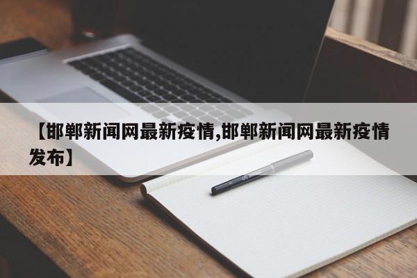 【邯郸新闻网最新疫情,邯郸新闻网最新疫情发布】