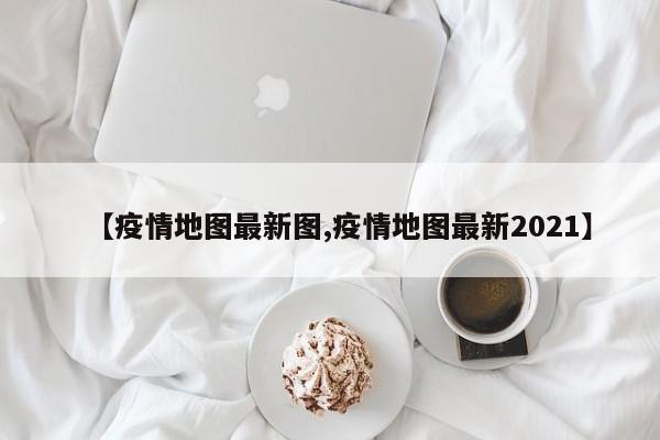 【疫情地图最新图,疫情地图最新2021】