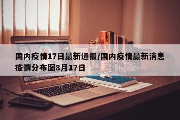 国内疫情17日最新通报/国内疫情最新消息疫情分布图8月17日