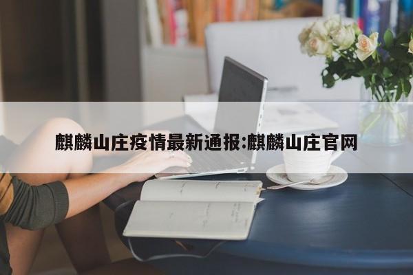 麒麟山庄疫情最新通报:麒麟山庄官网
