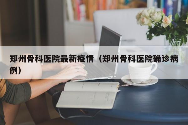 郑州骨科医院最新疫情（郑州骨科医院确诊病例）
