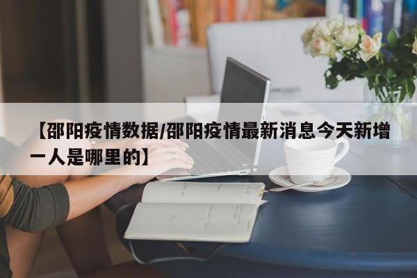 【邵阳疫情数据/邵阳疫情最新消息今天新增一人是哪里的】