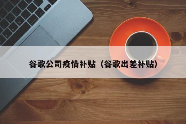 谷歌公司疫情补贴（谷歌出差补贴）