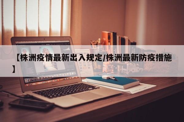 【株洲疫情最新出入规定/株洲最新防疫措施】