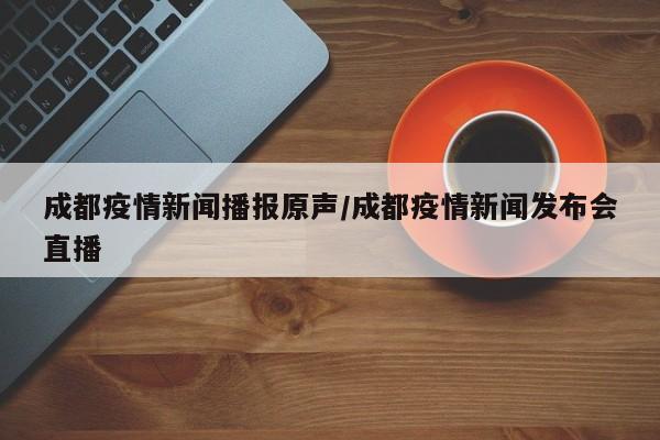 成都疫情新闻播报原声/成都疫情新闻发布会直播
