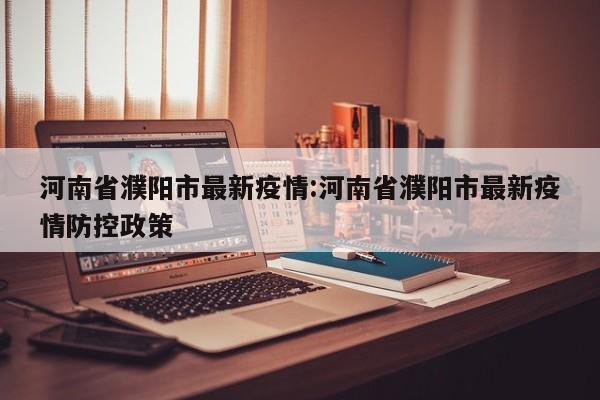 河南省濮阳市最新疫情:河南省濮阳市最新疫情防控政策