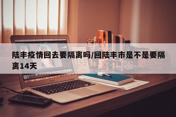 陆丰疫情回去要隔离吗/回陆丰市是不是要隔离14天