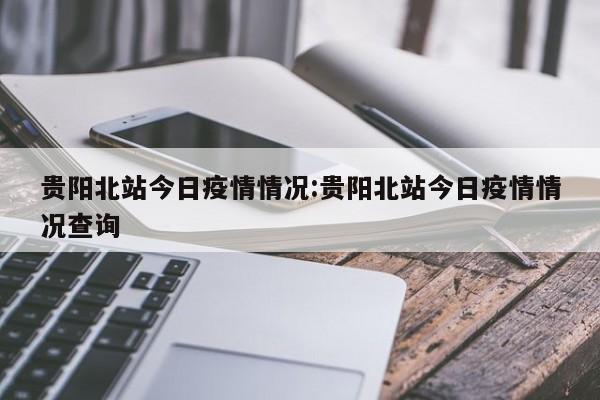 贵阳北站今日疫情情况:贵阳北站今日疫情情况查询