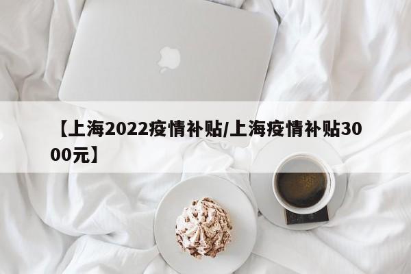 【上海2022疫情补贴/上海疫情补贴3000元】