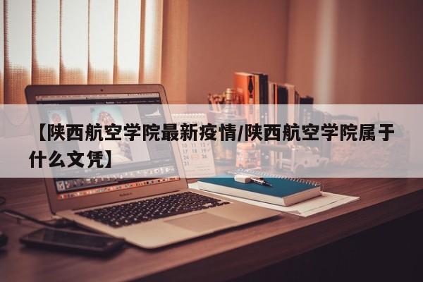【陕西航空学院最新疫情/陕西航空学院属于什么文凭】