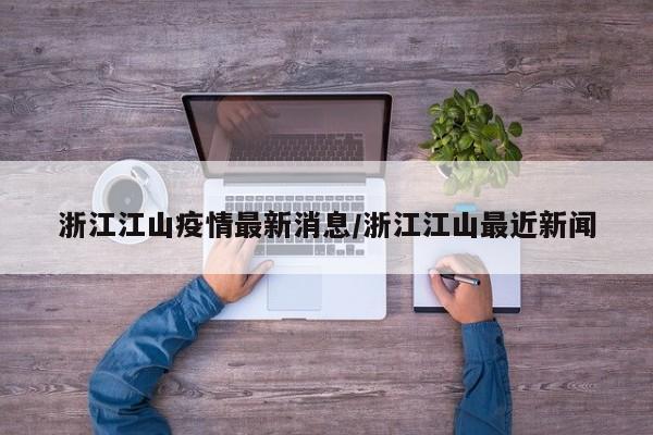 浙江江山疫情最新消息/浙江江山最近新闻
