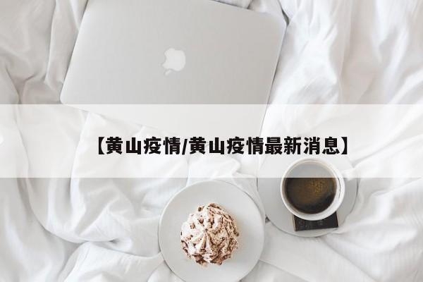 【黄山疫情/黄山疫情最新消息】
