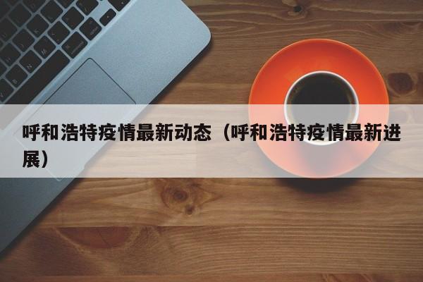 呼和浩特疫情最新动态（呼和浩特疫情最新进展）