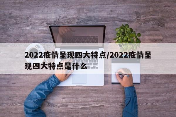 2022疫情呈现四大特点/2022疫情呈现四大特点是什么